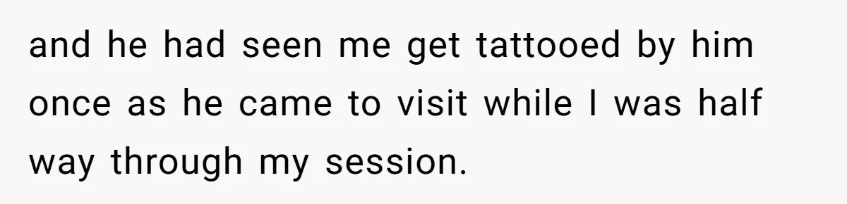and he had seen me get tattooed by him once as he came to visit while I was half way through my session.