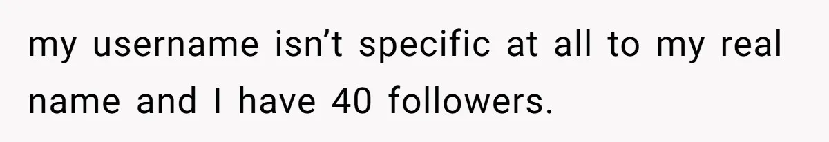 my username isn’t specific at all to my real name and I have 40 followers.