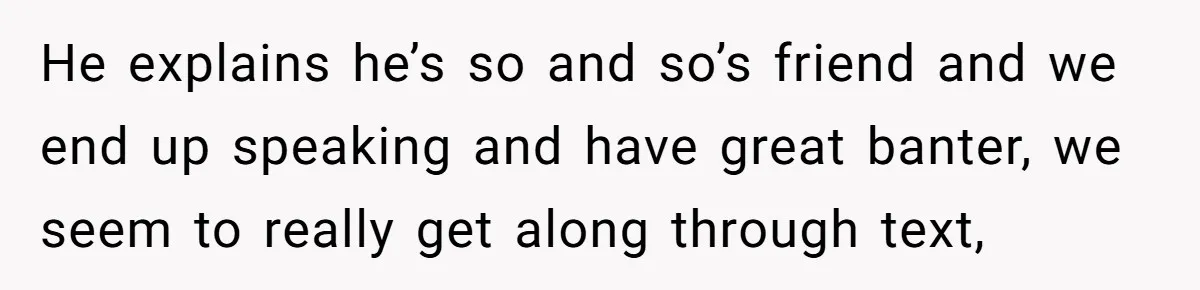 He explains he’s so and so’s friend and we end up speaking and have great banter, we seem to really get along through text,