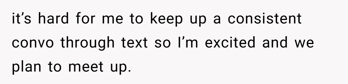 it’s hard for me to keep up a consistent convo through text so I’m excited and we plan to meet up.