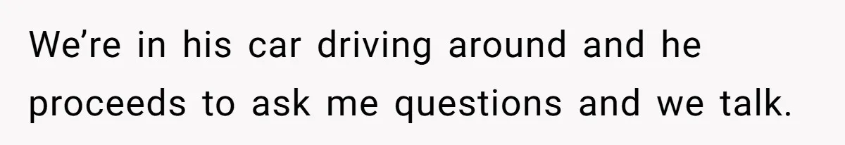 We’re in his car driving around and he proceeds to ask me questions and we talk.
