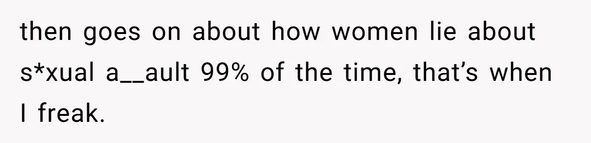 then goes on about how women lie about s*xual a__ault 99% of the time, that’s when I freak.