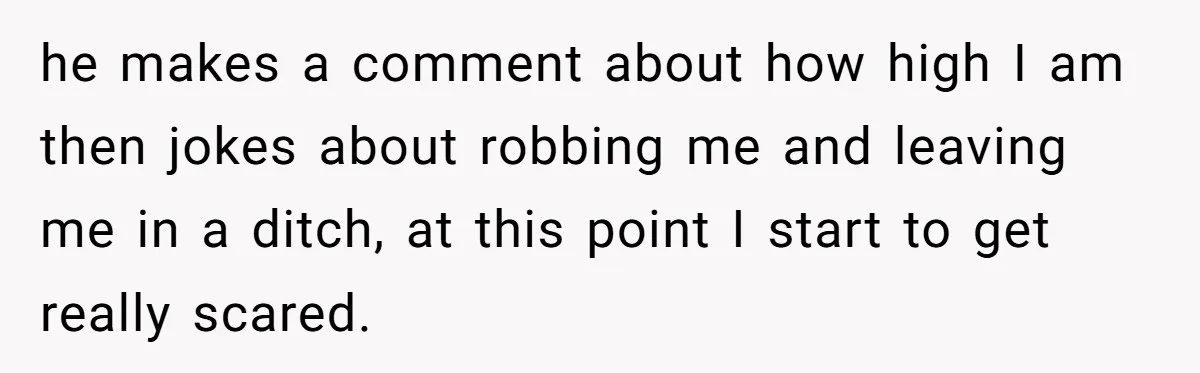 he makes a comment about how high I am then jokes about robbing me and leaving me in a ditch, at this point I start to get really scared.