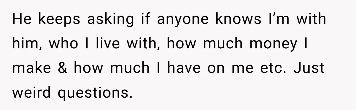 He keeps asking if anyone knows I’m with him, who I live with, how much money I make & how much I have on me etc. Just weird questions.