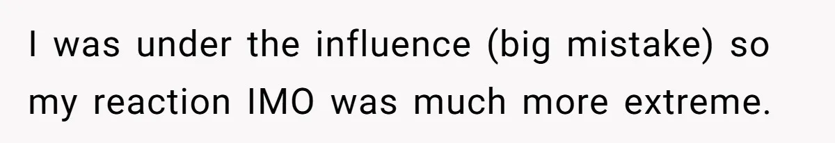 I was under the influence (big mistake) so my reaction IMO was much more extreme.