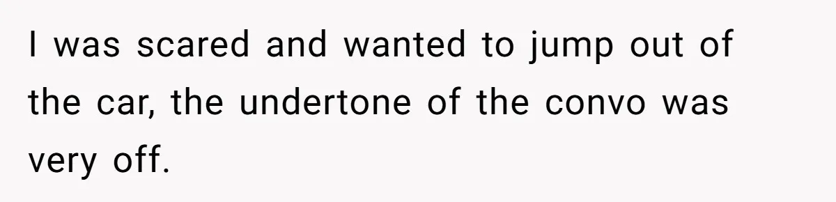 I was scared and wanted to jump out of the car, the undertone of the convo was very off.