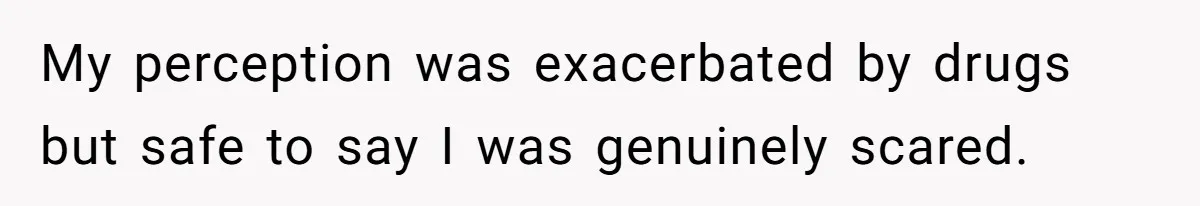 My perception was exacerbated by drugs but safe to say I was genuinely scared.