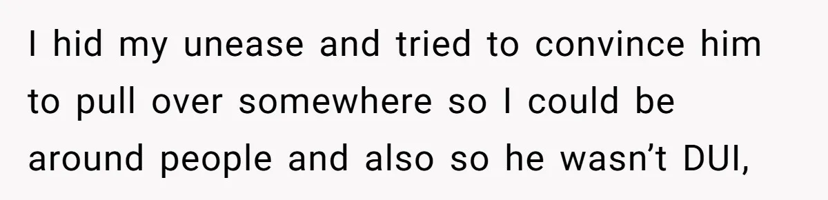 I hid my unease and tried to convince him to pull over somewhere so I could be around people and also so he wasn’t DUI,
