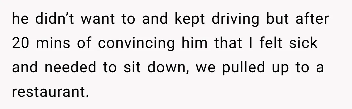 he didn’t want to and kept driving but after 20 mins of convincing him that I felt sick and needed to sit down, we pulled up to a restaurant.