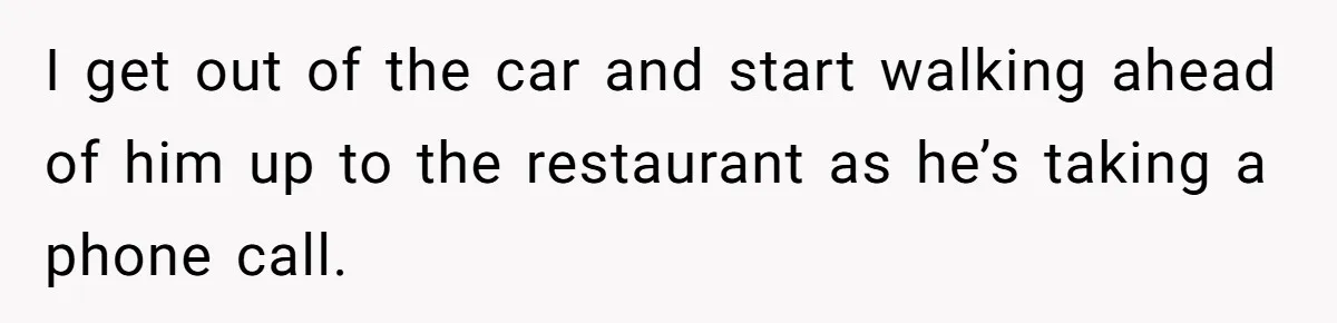 I get out of the car and start walking ahead of him up to the restaurant as he’s taking a phone call.