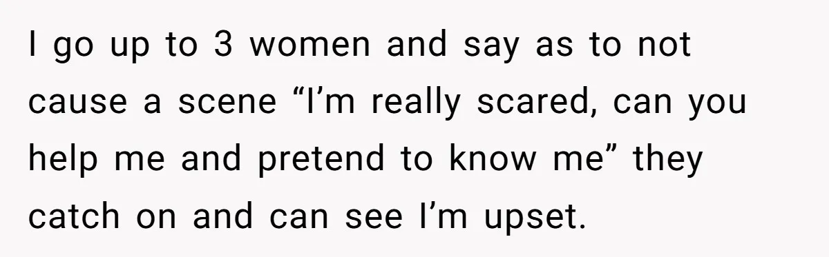 I go up to 3 women and say as to not cause a scene “I’m really scared, can you help me and pretend to know me” they catch on and...