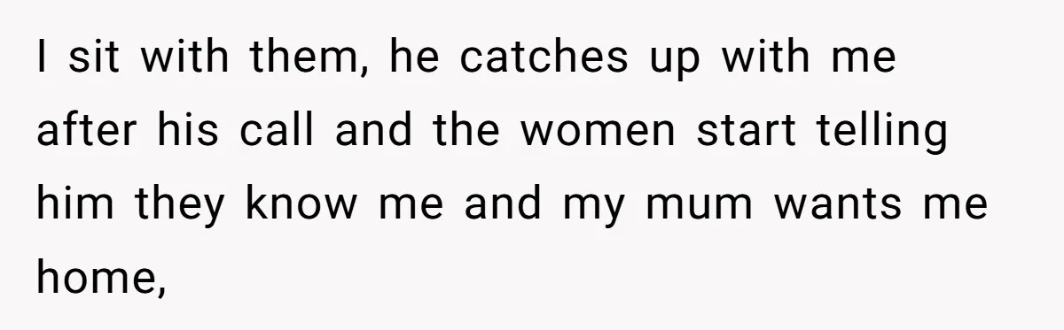 I sit with them, he catches up with me after his call and the women start telling him they know me and my mum wants me home,
