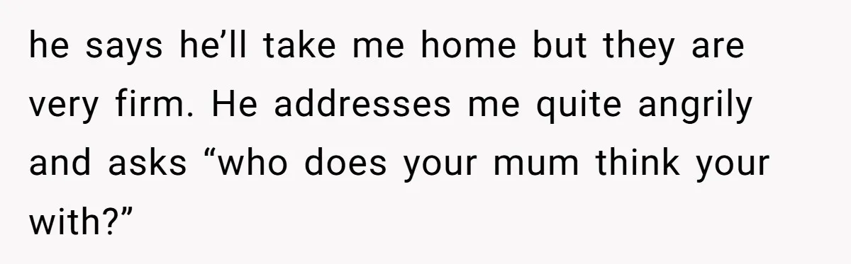 he says he’ll take me home but they are very firm. He addresses me quite angrily and asks “who does your mum think your with?”