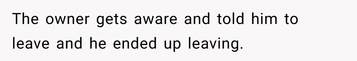 The owner gets aware and told him to leave and he ended up leaving.