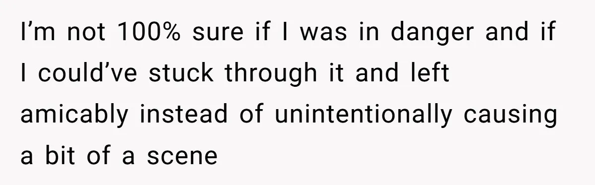 I’m not 100% sure if I was in danger and if I could’ve stuck through it and left amicably instead of unintentionally causing a bit of a scene