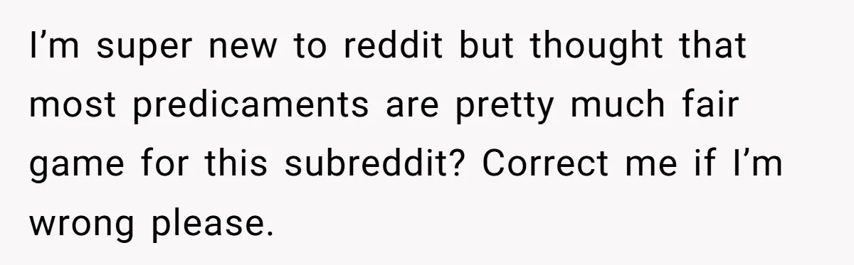I’m super new to reddit but thought that most predicaments are pretty much fair game for this subreddit? Correct me if I’m wrong please.