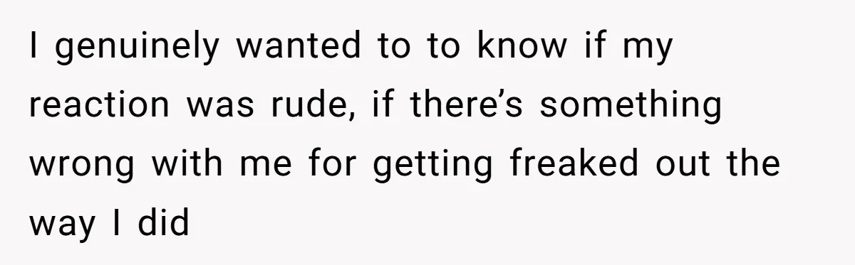 I genuinely wanted to to know if my reaction was rude, if there’s something wrong with me for getting freaked out the way I did