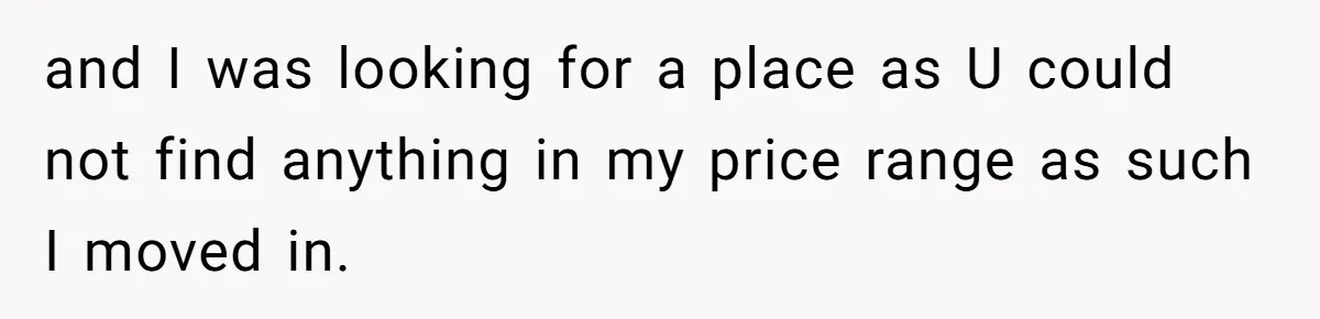 and I was looking for a place as U could not find anything in my price range as such I moved in.