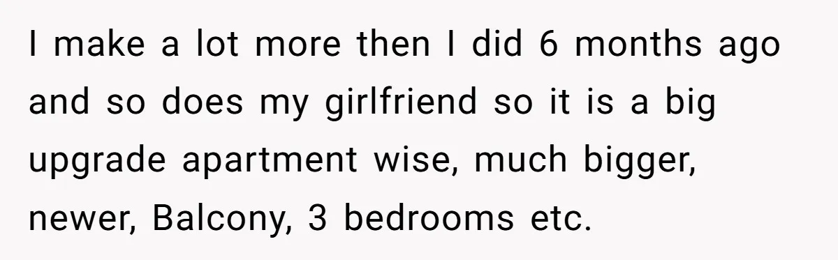I make a lot more then I did 6 months ago and so does my girlfriend so it is a big upgrade apartment wise, much bigger, newer, Balcony, 3 bedrooms...