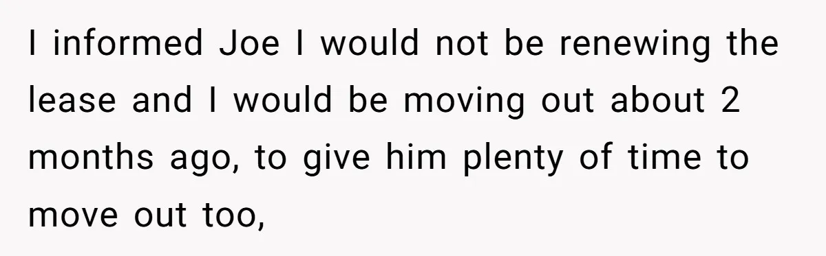 I informed Joe I would not be renewing the lease and I would be moving out about 2 months ago, to give him plenty of time to move out too,