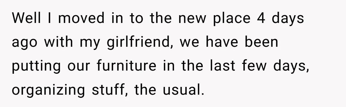 Well I moved in to the new place 4 days ago with my girlfriend, we have been putting our furniture in the last few days, organizing stuff, the usual.