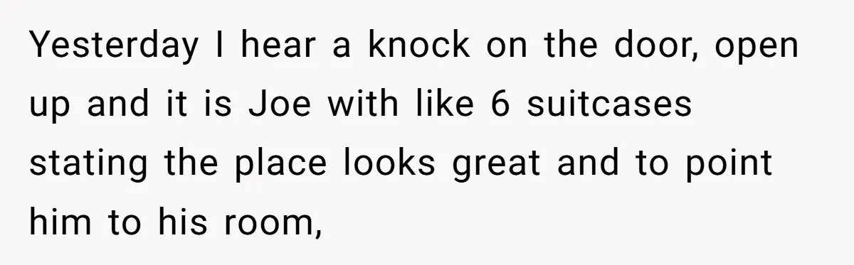 Yesterday I hear a knock on the door, open up and it is Joe with like 6 suitcases stating the place looks great and to point him to his room,