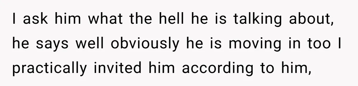 I ask him what the hell he is talking about, he says well obviously he is moving in too I practically invited him according to him,