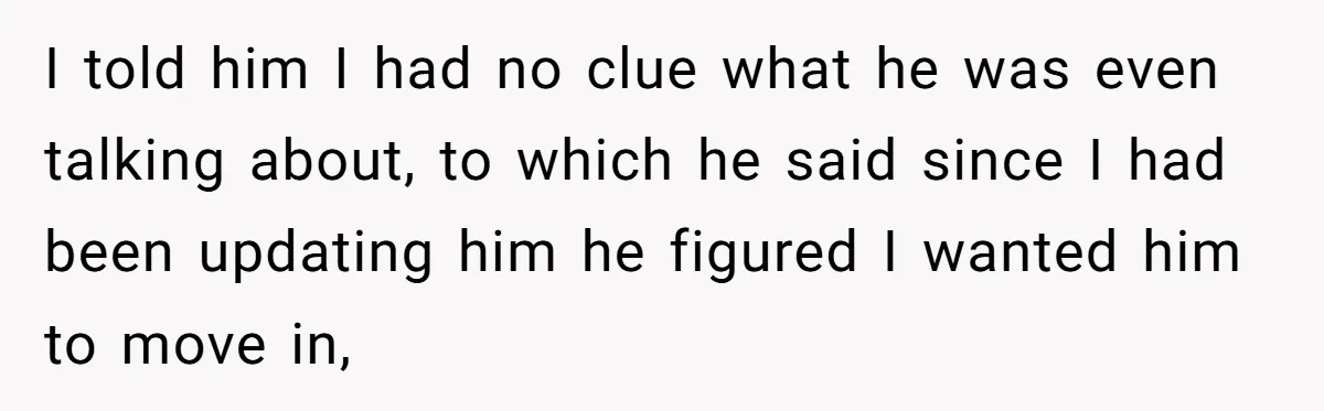 I told him I had no clue what he was even talking about, to which he said since I had been updating him he figured I wanted him to move...