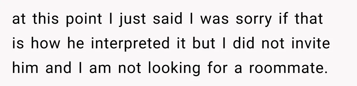 at this point I just said I was sorry if that is how he interpreted it but I did not invite him and I am not looking for a roommate.