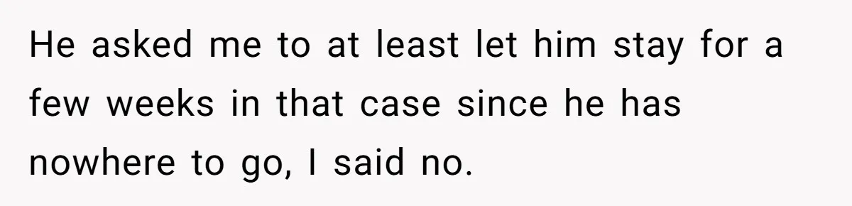 He asked me to at least let him stay for a few weeks in that case since he has nowhere to go, I said no.