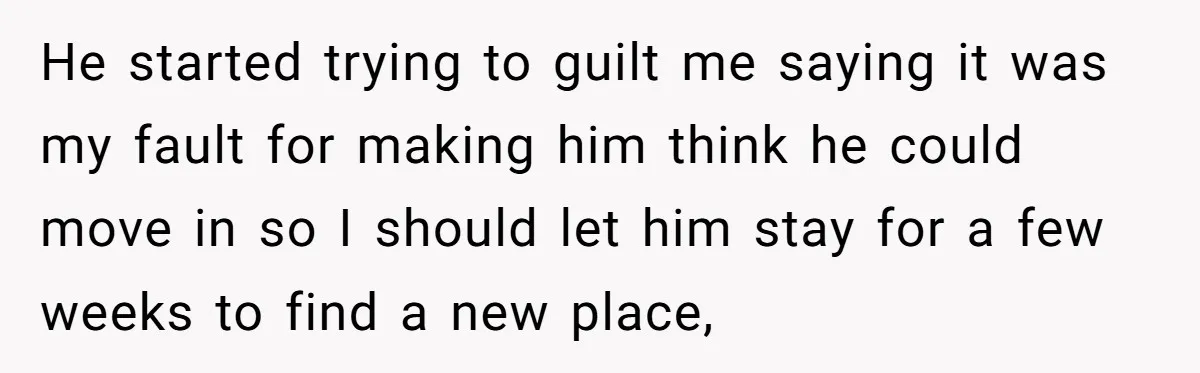 He started trying to guilt me saying it was my fault for making him think he could move in so I should let him stay for a few weeks to...