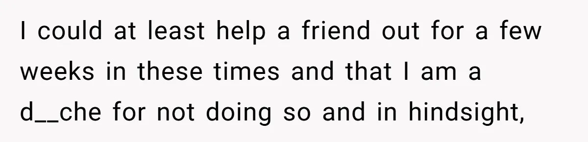 I could at least help a friend out for a few weeks in these times and that I am a d__che for not doing so and in hindsight,
