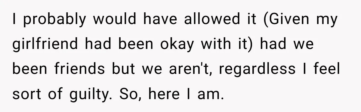 I probably would have allowed it (Given my girlfriend had been okay with it) had we been friends but we aren't, regardless I feel sort of guilty. So, here I...