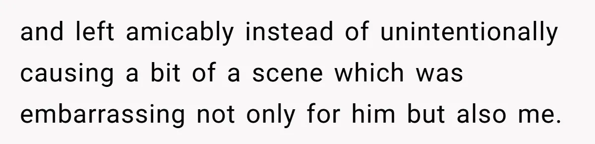 and left amicably instead of unintentionally causing a bit of a scene which was embarrassing not only for him but also me.