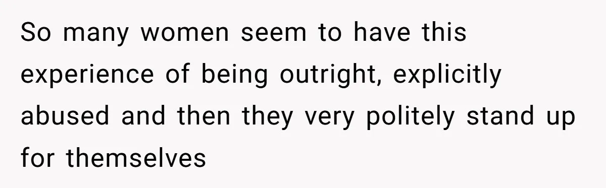 So many women seem to have this experience of being outright, explicitly abused and then they very politely stand up for themselves