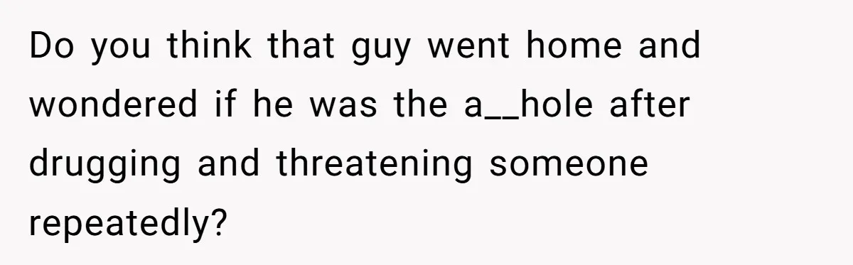Do you think that guy went home and wondered if he was the a__hole after drugging and threatening someone repeatedly?