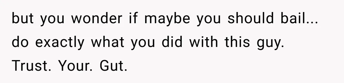 but you wonder if maybe you should bail... do exactly what you did with this guy. Trust. Your. Gut.
