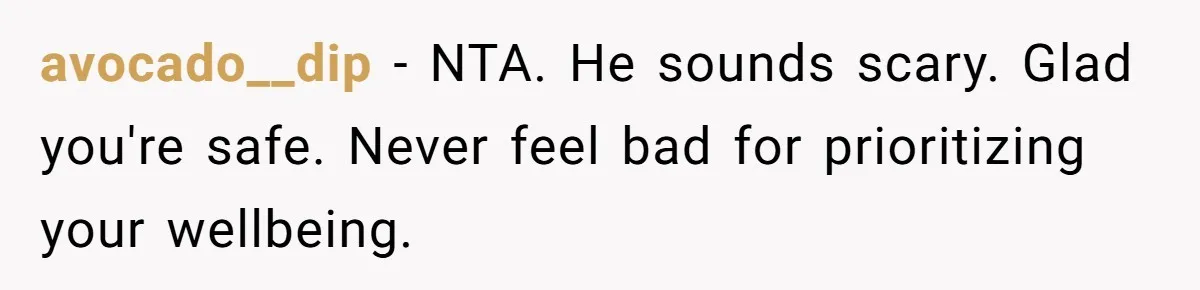 avocado__dip − NTA. He sounds scary. Glad you're safe. Never feel bad for prioritizing your wellbeing.