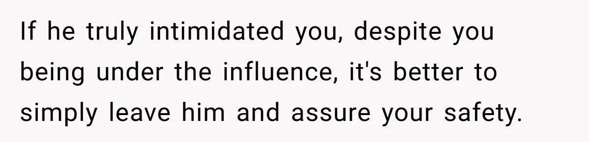 If he truly intimidated you, despite you being under the influence, it's better to simply leave him and assure your safety.