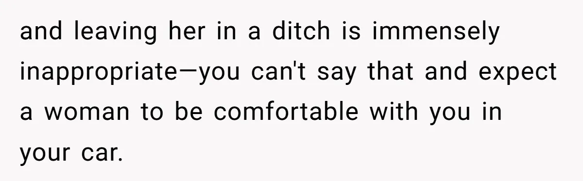 and leaving her in a ditch is immensely inappropriate—you can't say that and expect a woman to be comfortable with you in your car.