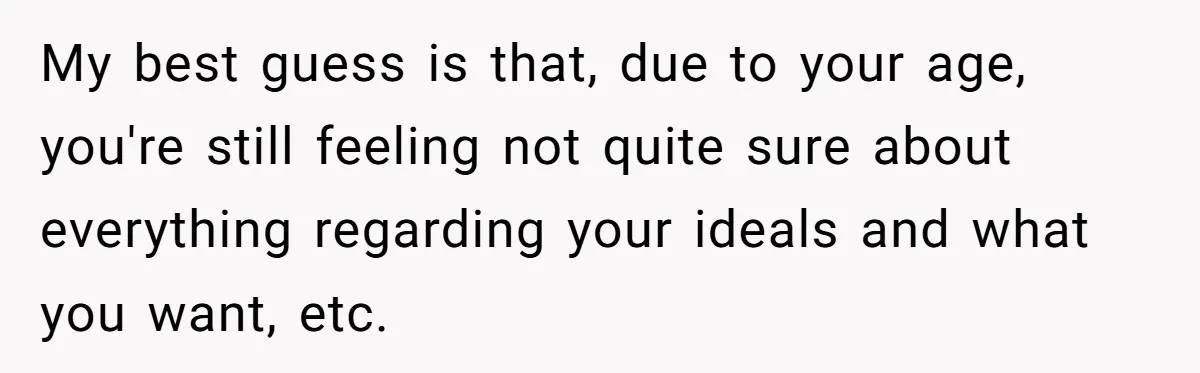 My best guess is that, due to your age, you're still feeling not quite sure about everything regarding your ideals and what you want, etc.
