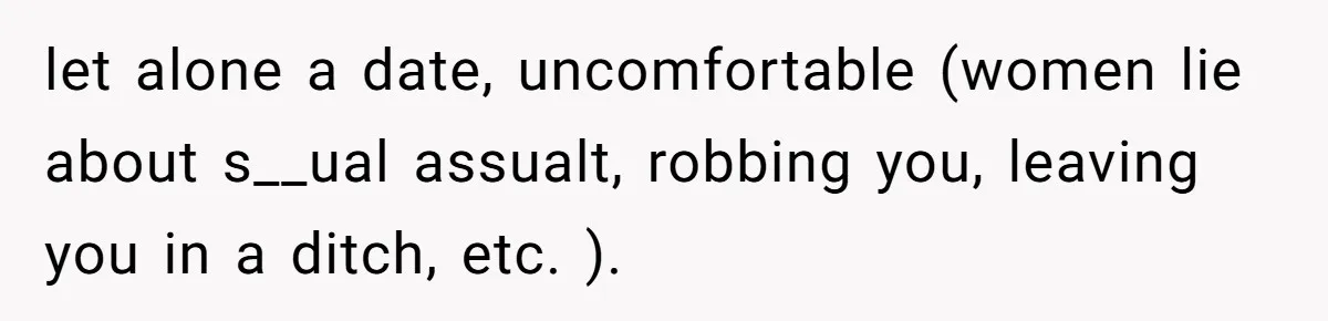 let alone a date, uncomfortable (women lie about s__ual assualt, robbing you, leaving you in a ditch, etc. ).