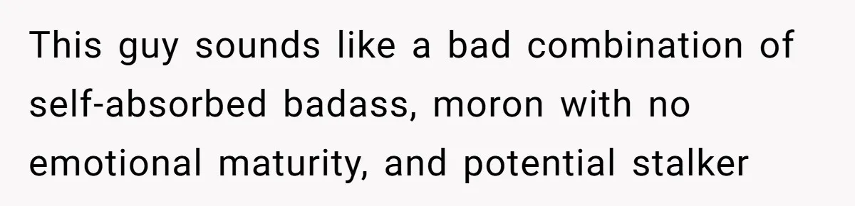 This guy sounds like a bad combination of self-absorbed badass, moron with no emotional maturity, and potential stalker