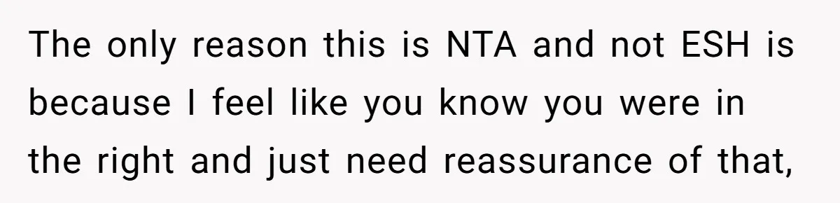 The only reason this is NTA and not ESH is because I feel like you know you were in the right and just need reassurance of that,