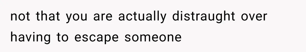 not that you are actually distraught over having to escape someone