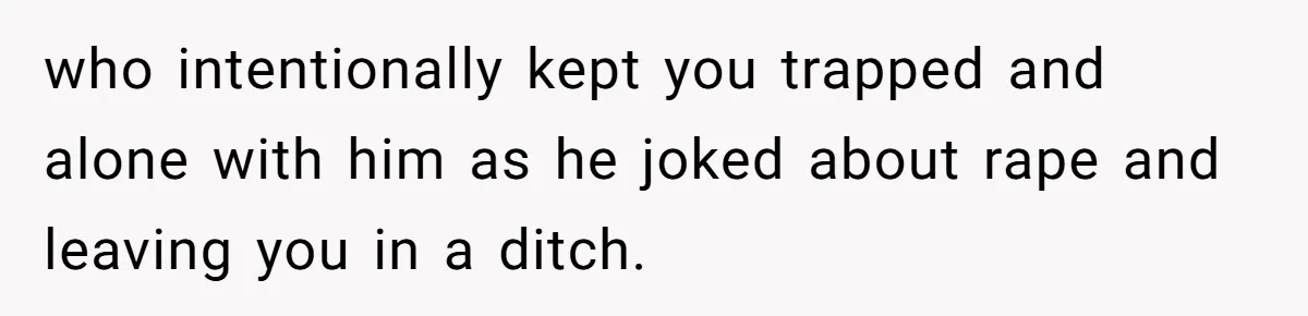 who intentionally kept you trapped and alone with him as he joked about rape and leaving you in a ditch.