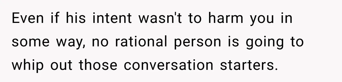 Even if his intent wasn't to harm you in some way, no rational person is going to whip out those conversation starters.
