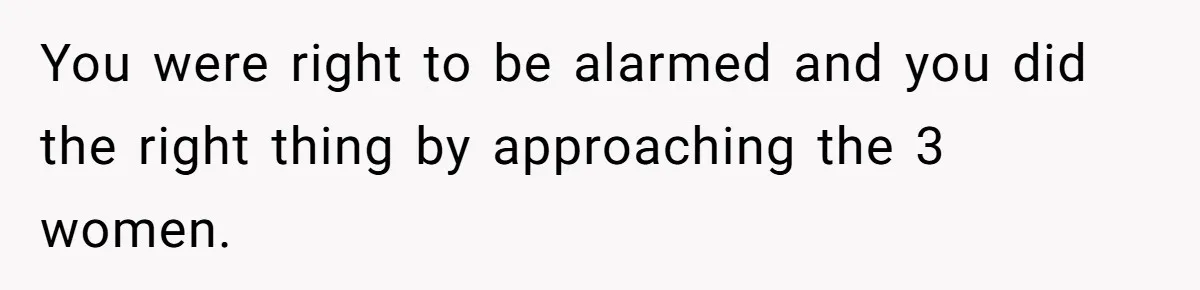 You were right to be alarmed and you did the right thing by approaching the 3 women.