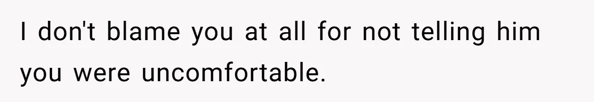 I don't blame you at all for not telling him you were uncomfortable.