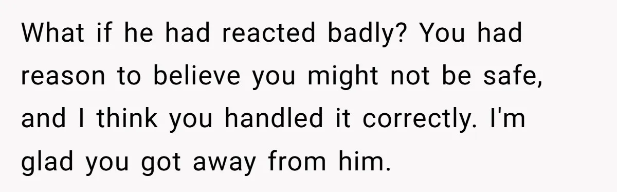 What if he had reacted badly? You had reason to believe you might not be safe, and I think you handled it correctly. I'm glad you got away from him.